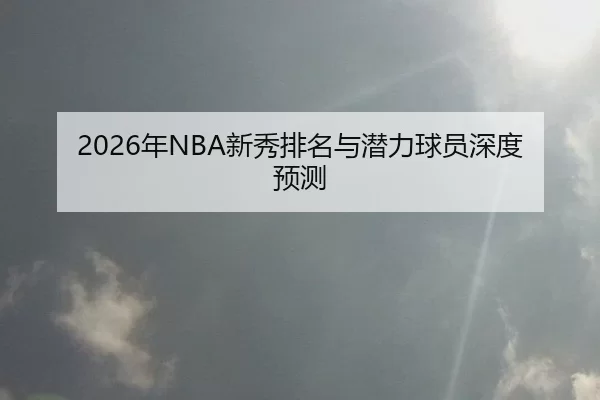 2026年NBA新秀排名与潜力球员深度预测