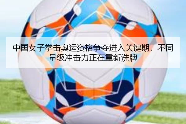 中国女子拳击奥运资格争夺进入关键期，不同量级冲击力正在重新洗牌